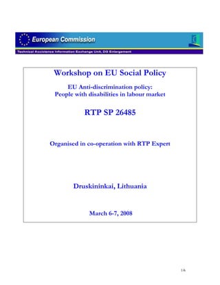 Workshop on EU Social Policy
     EU Anti-discrimination policy:
 People with disabilities in labour market

           RTP SP 26485


Organised in co-operation with RTP Expert




       Druskininkai, Lithuania


             March 6-7, 2008




                                             1/6
 