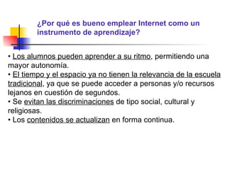 ¿Por qué es bueno emplear Internet como un instrumento de aprendizaje? •  Los alumnos pueden aprender a su ritmo , permitiendo una mayor autonomía. •  El tiempo y el espacio ya no tienen la relevancia de la escuela tradicional , ya que se puede acceder a personas y/o recursos lejanos en cuestión de segundos. •  Se  evitan las discriminaciones  de tipo social, cultural y religiosas. •  Los  contenidos se actualizan  en forma continua. 