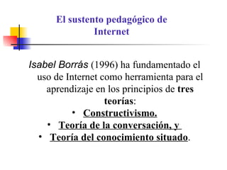 Isabel Borrás  (1996) ha fundamentado el uso de Internet como herramienta para el aprendizaje en los principios de  tres teorías : Constructivismo. Teoría de la conversación, y  Teoría del conocimiento situado . El sustento pedagógico de Internet 