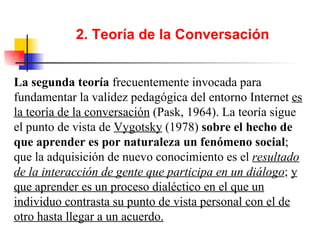 2. Teoría de la Conversación La segunda teoría  frecuentemente invocada para fundamentar la validez pedagógica del entorno Internet  es la teoría de la conversación  (Pask, 1964). La teoría sigue el punto de vista de  Vygotsky  (1978)  sobre el hecho de que aprender es por naturaleza un fenómeno social ; que la adquisición de nuevo conocimiento es el  resultado de la interacción de gente que participa en un diálogo ;  y que aprender es un proceso dialéctico en el que un individuo contrasta su punto de vista personal con el de otro hasta llegar a un acuerdo. 