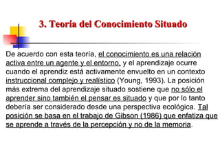 3. Teoría del Conocimiento Situado De acuerdo con esta teoría,  el conocimiento es una relación activa entre un agente y el entorno,  y el aprendizaje ocurre cuando el aprendiz está activamente envuelto en un contexto  instruccional complejo y realístico  (Young, 1993). La posición más extrema del aprendizaje situado sostiene que  no sólo el aprender sino también el pensar es situado  y que por lo tanto debería ser considerado desde una perspectiva ecológica.  Tal posición se basa en el trabajo de Gibson (1986) que enfatiza que se aprende a través de la percepción y no de la memoria . 