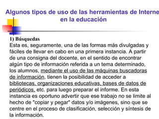 Algunos tipos de uso de las herramientas de Internet en la educación 1) Búsquedas Esta es, seguramente, una de las formas más divulgadas y fáciles de llevar en cabo en una primera instancia. A partir de una consigna del docente, en el sentido de encontrar algún tipo de información referida a un tema determinado, los alumnos,  mediante el uso de las máquinas buscadoras de información , tienen la posibilidad de acceder a  bibliotecas, organizaciones educativas, bases de datos de periódicos,  etc. para luego preparar el informe. En esta instancia es oportuno advertir que ese trabajo no se limite al hecho de "copiar y pegar" datos y/o imágenes, sino que se centre en el proceso de clasificación, selección y síntesis de la información. 