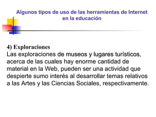 Algunos tipos de uso de las herramientas de Internet en la educación 4) Exploraciones Las exploraciones  de museos y lugares turísticos , acerca de las cuales hay enorme cantidad de material en la Web, pueden ser una actividad que despierte sumo interés al desarrollar temas relativos a las Artes y las Ciencias Sociales, respectivamente. 