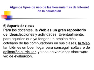 Algunos tipos de uso de las herramientas de Internet en la educación 5) Soporte de clases Para los docentes,  la Web es un gran repositorio de ideas ,lecciones y actividades. Eventualmente, para aquellos que ya tengan un empleo más cotidiano de las computadoras en sus clases,  la Web también es un buen lugar para conseguir software de aplicación curricular , ya sea en versiones shareware y/o de evaluación. 