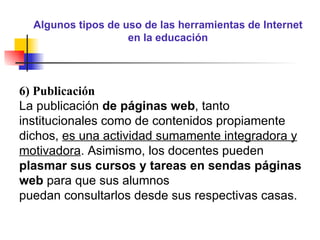 Algunos tipos de uso de las herramientas de Internet en la educación 6) Publicación La publicación  de páginas web , tanto institucionales como de contenidos propiamente dichos,  es una actividad sumamente integradora y motivadora . Asimismo, los docentes pueden  plasmar sus cursos y tareas en sendas páginas web  para que sus alumnos puedan consultarlos desde sus respectivas casas. 