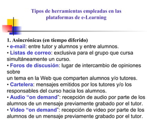 1. Asincrónicas (en tiempo diferido) •  e-mail : entre tutor y alumnos y entre alumnos. •  Listas de correo : exclusiva para el grupo que cursa simultáneamente un curso. •  Foros de discusión : lugar de intercambio de opiniones sobre un tema en la Web que comparten alumnos y/o tutores. •  Cartelera : mensajes emitidos por los tutores y/o los responsables del curso hacia los alumnos. •  Audio “on demand ”: recepción de audio por parte de los alumnos de un mensaje previamente grabado por el tutor. •  Video “on demand ”: recepción de video por parte de los alumnos de un mensaje previamente grabado por el tutor. Tipos de herramientas empleadas en las plataformas de e-Learning 