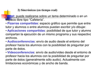 •  Chat:  puede realizarse sobre un tema determinado o en un espacio libre tipo “Cafetería”. •  Pizarras compartidas : espacio gráfico que permite que entre tutor y alumnos o entre alumnos puedan escribir y/o dibujar. •  Aplicaciones compartidas : posibilidad de que tutor y alumnos compartan la ejecución de un mismo programa y sus respectivos archivos. •  Audioconferencias : envío de audio desde el entorno del profesor hacia los alumnos con la posibilidad de preguntar por parte de éstos. •  Videoconferencias : envío de audio/video desde el entorno del profesor hacia los alumnos con la posibilidad de preguntar por parte de éstos (generalmente sólo audio). Actualmente con limitaciones económicas y de ancho de banda. 2) Sincrónicas (en tiempo real) 