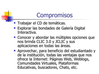 Compromisos Trabajar el CD de temáticas. Explorar las bondades de Galería Digital Interactiva. Conocer y abordar las múltiples opciones que nos brinda CLIC 3.0 y JCLIC y sus aplicaciones en todas las áreas. Aprovechar, para beneficio del estudiantado y de la institución, todas las ventajas que nos ofrece la Internet: Páginas Web, Weblogs, Comunidades Virtuales, Plataformas Educativas, buscadores, Chats, etc.  