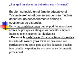 ¿Por qué los docentes deberían usar Internet? Es bien conocido en el ámbito educativo el  "aislamiento"  en el que se encuentran muchos docentes, no necesariamente debido a cuestiones de distancia. Entre  las consideraciones  que se podrían mencionar acerca de por qué es útil que los docentes empleen Internet, mencionamos las siguientes: •  Permite la  colaboración con otros docentes :  las listas de  correo y los foros  de discusión son particularmente aptos para que los docentes puedan intercambiar experiencias y crecer en su desempeño profesional. 