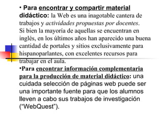 Para  encontrar y compartir material  didáctico:  la Web es una inagotable cantera de trabajos y  actividades propuestas por docentes .  Si bien la mayoría de aquellas se encuentran en inglés, en los últimos años han aparecido una buena cantidad de portales y sitios exclusivamente para hispanoparlantes, con excelentes recursos para trabajar en el aula. Para  encontrar información complementaria para la producción de material didáctico :  una cuidada selección de páginas web puede ser una importante fuente para que los alumnos lleven a cabo sus trabajos de investigación (“WebQuest”). 