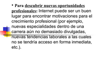 Para  descubrir nuevas oportunidades profesionales :  Internet puede ser un buen lugar para encontrar motivaciones para el crecimiento profesional (por ejemplo, nuevas especialidades dentro de una carrera aún no demasiado divulgadas, nuevas tendencias laborales a las cuales no se tendría acceso en forma inmediata, etc.). 