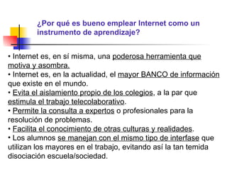 ¿Por qué es bueno emplear Internet como un instrumento de aprendizaje? •  Internet es, en sí misma, una  poderosa herramienta que motiva y asombra. •  Internet es, en la actualidad, el  mayor BANCO de información  que existe en el mundo. •  Evita el aislamiento propio de los colegios , a la par que  estimula el trabajo telecolaborativo . •  Permite la consulta a expertos  o profesionales para la resolución de problemas. •  Facilita el conocimiento de otras culturas y realidades . Los alumnos  se manejan con el mismo tipo de interfase  que utilizan los mayores en el trabajo, evitando así la tan temida disociación escuela/sociedad. 