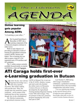 December 2008                                     e-Extension Agenda                                                   1




Vol. I No. 2                                                                                         December 2008
Online learning
gets popular
Among AEWs
“e-Learning a year after...”



A
         fter its grand launching in
         December of 2007, the e-
         Learning component of the
e-Extension program continues to
make waves.
    With its main objective of
providing an alternative mode of
training for agricultural extension
workers (AEW), farmers and
fishers. The e-Learning site was
able to amass a total of 1,518
registered users, 878 enrollees and
411 graduates.
    The 11 online courses currently
available focused mainly on marine
and fisheries, crops and livestock.	
                             page 8


ATI Caraga holds first-ever
e-Learning graduation in Butuan
N
                                          (AEW) in Butuan City, is just one          Last October 9, 2008 during
         o-frill. No-fee. Just with her
                                          of the 83 AEWs, farmers, women,        ATI-Caraga’s Octoberfest
         fingertips knowledge was a
                                          and rural youth who finished           celebration, a graduation ceremony
         click away anytime,
                                          the online course on Managing          was held for those who successfully
anywhere. She surfed, studied,
                                          Common Diseases in Banana              completed the said online course.
and aced the tests. Then, few
                                          developed by the Agricultural              “I’m very glad having enrolled
months later she earned her course
                                          Training Institute-Regional Training   in this internet-based course.
certificate – not by means of the
                                          Center XIII (ATI-Caraga). They         It helped me gain additional
traditional face-to-face instruction
                                          are pioneers of this new extension     knowledge especially on how to
though, but via the cyberhighway!
                                          program launched by ATI in the         control various banana diseases
    Ms. Merilyn Laurenciana,
an agricultural extension worker          later part of 2007.                                             page   3	
 