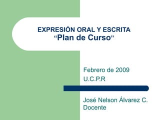 EXPRESIÓN ORAL Y ESCRITA “ Plan de Curso ” Febrero de 2009 U.C.P.R José Nelson Álvarez C. Docente 