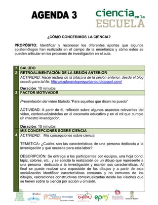 ¿CÓMO CONCEBIMOS LA CIENCIA?

PROPÓSITO: Identificar y reconocer los diferentes aportes que algunos
epistemólogos han realizado en el campo de la enseñanza y cómo estos se
pueden articular en los procesos de investigación en el aula.


1 SALUDO
2 RETROALIMENTACIÓN DE LA SESIÓN ANTERIOR
  ACTIVIDAD: Hacer lectura de la bitácora de la sesión anterior, desde el blog
  creado para tal fin. http://explorandopreguntando.blogspot.com/
  Duración: 10 minutos
3 FACTOR MOTIVADOR

   Presentación del vídeo titulado “Para aquellos que dicen no puedo”

   ACTIVIDAD: A partir de él, reflexión sobre algunos aspectos relevantes del
   video, contextualizándolos en el escenario educativo y en el rol que cumple
   un maestro investigador.

  Duración: 10 minutos
  MIS CONCEPCIONES SOBRE CIENCIA
4 ACTIVIDAD: Mis concepciones sobre ciencia

   TEMÁTICA: ¿Cuáles son las características de una persona dedicada a la
   investigación y qué necesita para esta labor?

   DESCRIPCIÓN: Se entrega a los participantes por equipos, una hoja bond,
   lápiz, colores, etc., y se solicita la realización de un dibujo que represente a
   una persona dedicada a la investigación y escribir sus características. Al
   final se puede realizar una exposición de los dibujos y a partir de esta
   socialización identificar características comunes y no comunes de los
   dibujos, valoraciones constructivas contextualizadas desde las visiones que
   se tienen sobre la ciencia por acción u omisión.
 