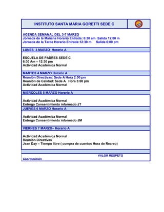 INSTITUTO SANTA MARIA GORETTI SEDE C
AGENDA SEMANAL DEL 3-7 MARZO
Jornada de la Mañana Horario Entrada: 6:30 am Salida 12:00 m
Jornada de la Tarde Horario Entrada:12:30 m Salida 6:00 pm
LUNES 3 MARZO Horario A
ESCUELA DE PADRES SEDE C
6:30 Am – 12:30 pm
Actividad Académica Normal
MARTES 4 MARZO Horario A
Reunión Directivas: Sede A Hora 2:00 pm
Reunión de Calidad: Sede A Hora 3:00 pm
Actividad Académica Normal
MIERCOLES 5 MARZO Horario A
Actividad Académica Normal
Entrega Consentimiento informado JT
JUEVES 6 MARZO Horario A
Actividad Académica Normal
Entrega Consentimiento informado JM
VIERNES 7 MARZO– Horario A
Actividad Académica Normal
Reunión Directivas
Jean Day – Tiempo libre ( compra de cuentos Hora de Recreo)

VALOR RESPETO
Coordinación

 