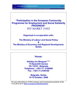 “Participation in the European Community
Programme for Employment and Social Solidarity
                   PROGRESS”
                       INT MARKT 31052

                 Organised in co-operation with:

       The Ministry of Labour and Social Policy
                          &
  The Ministry of Economy and Regional Development,
                        Serbia



                                  Venue:

                     Holiday Inn Beograd ****
                        74 Spanskih boraca
                        CS 11070 - Belgrade
                   Telephone : +381-11- 3100000
                       Fax : +381-11-3100100

                           Belgrade, Serbia
                          14-15 October, 2008

For more information on TAIEX assistance and to download presentations of this
event, please go to: http://ec.europa.eu/enlargement/taiex.
 