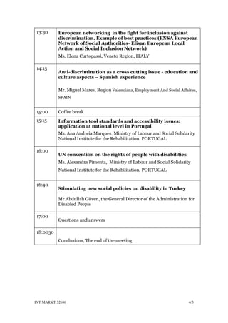 13:30      European networking in the fight for inclusion against
           discrimination. Example of best practices (ENSA European
           Network of Social Authorities- Elisan European Local
           Action and Social Inclusion Network)
           Ms. Elena Curtopassi, Veneto Region, ITALY

14:15
           Anti-discrimination as a cross cutting issue - education and
           culture aspects – Spanish experience

           Mr. Miguel Mares, Region Valenciana, Employment And Social Affaires,
           SPAIN


15:00      Coffee break
15:15      Information tool standards and accessibility issues:
           application at national level in Portugal
           Ms. Ana Andreia Marques, Ministry of Labour and Social Solidarity
           National Institute for the Rehabilitation, PORTUGAL

16:00
           UN convention on the rights of people with disabilities
           Ms. Alexandra Pimenta, Ministry of Labour and Social Solidarity
           National Institute for the Rehabilitation, PORTUGAL


16:40
           Stimulating new social policies on disability in Turkey

           Mr.Abdullah Güven, the General Director of the Administration for
           Disabled People

17:00
           Questions and answers

18:0030
           Conclusions, The end of the meeting




INT MARKT 32696                                                            4/5
 