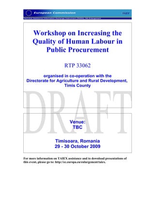 Workshop on Increasing the
      Quality of Human Labour in
         Public Procurement

                            RTP 33062
          organised in co-operation with the
  Directorate for Agriculture and Rural Development,
                      Timis County




                                Venue:
                                 TBC

                      Timisoara, Romania
                      29 - 30 October 2009

For more information on TAIEX assistance and to download presentations of
this event, please go to: http://ec.europa.eu/enlargement/taiex.
 