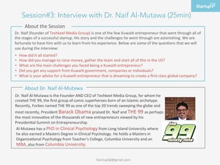 Session#3: Interview with Dr. Naif Al-Mutawa (25min)
         About	
 the	
 Session	
 
Dr.	
 Naif	
 (founder	
 of	
 Teshkeel	
 Media	
 Group)	
 is	
 one	
 of	
 the	
 few	
 Kuwaia	
 entrepreneur	
 that	
 went	
 through	
 all	
 of	
 
the	
 stages	
 of	
 a	
 successful	
 startup.	
 His	
 story	
 and	
 the	
 challenges	
 he	
 went	
 through	
 are	
 astonishing.	
 We	
 are	
 
fortunate	
 to	
 have	
 him	
 with	
 us	
 to	
 learn	
 from	
 his	
 experience.	
 Below	
 are	
 some	
 of	
 the	
 quesaons	
 that	
 we	
 will	
 
use	
 during	
 the	
 interview:	
 
	
 •  How	
 did	
 it	
 all	
 started?	
 
•    How	
 did	
 you	
 manage	
 to	
 raise	
 money,	
 gather	
 the	
 team	
 and	
 start	
 all	
 of	
 this	
 in	
 the	
 US?	
 
•    What	
 are	
 the	
 main	
 challenges	
 you	
 faced	
 being	
 a	
 Kuwaia	
 entrepreneur?	
 	
 
•    Did	
 you	
 get	
 any	
 support	
 from	
 Kuwaia	
 government,	
 companies	
 or	
 individuals?	
 
•    What	
 is	
 your	
 advice	
 for	
 a	
 Kuwaia	
 entrepreneur	
 that	
 is	
 dreaming	
 to	
 create	
 a	
 ﬁrst	
 class	
 global	
 company?	
 

         About	
 Dr.	
 Naif	
 Al-­‐Mutawa	
 
Dr.	
 Naif	
 Al-­‐Mutawa	
 is	
 the	
 Founder	
 AND	
 CEO	
 of	
 Teshkeel	
 Media	
 Group,	
 for	
 whom	
 he	
 
created	
 THE	
 99,	
 the	
 ﬁrst	
 group	
 of	
 comic	
 superheroes	
 born	
 of	
 an	
 Islamic	
 archetype.	
 
Recently,	
 Forbes	
 named	
 THE	
 99	
 as	
 one	
 of	
 the	
 top	
 20	
 trends	
 sweeping	
 the	
 globe	
 and	
 
most	
 recently,	
 President	
 Barack	
 Obama	
 praised	
 Dr.	
 Naif	
 and	
 THE	
 99	
 as	
 perhaps	
 
the	
 most	
 innovaave	
 of	
 the	
 thousands	
 of	
 new	
 entrepreneurs	
 viewed	
 by	
 his	
 
Presidenaal	
 Summit	
 on	
 Entrepreneurship.	
 
 Al-­‐Mutawa	
 has	
 a	
 PhD	
 in	
 Clinical	
 Psychology	
 from	
 Long	
 Island	
 University	
 where	
 
 he	
 also	
 earned	
 a	
 Masters	
 Degree	
 in	
 Clinical	
 Psychology.	
 He	
 holds	
 a	
 Masters	
 in	
 
 Organizaaonal	
 Psychology	
 from	
 Teacher’s	
 College,	
 Columbia	
 University	
 and	
 an	
 
 MBA,	
 also	
 from	
 Columbia	
 University.	
 


                                                                       	
 StartupQ8@gmail.com	
 
 