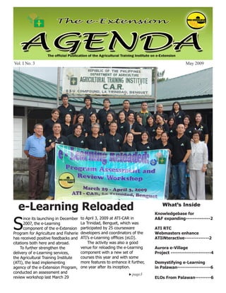 May 2009                                        e-Extension Agenda                                           1




Vol. I No. 3                                                                                   May 2009




  e-Learning Reloaded                                                              What’s Inside
                                                                               Knowledgebase for


S
       ince its launching in December   to April 3, 2009 at ATI-CAR in         A&F expanding--------------2
       2007, the e-Learning             La Trinidad, Benguet, which was
       component of the e-Extension     participated by 25 courseware          ATI RTC
Program for Agriculture and Fisherie    developers and coordinators of the     Webmasters enhance
has received positive feedbacks and     ATI’s e-Learning offfices (eLO).       ATIiNteractive--------------2
citations both here and abroad.             The activity was also a good
    To further strengthen the           venue for reloading the e-Learning     Aurora e-Village
delivery of e-Learning services,        component with a new set of            Project -----------------------4
the Agricultural Training Institute     courses this year and with some
(ATI), the lead implementing            more features to enhance it further,   Demystifying e-Learning
agency of the e-Extension Program,      one year after its inception.          in Palawan-------------------6
conducted an assessment and                                         page3	
review workshop last March 29                                                  ELOs From Palawan---------6
 