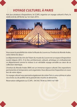 VOYAGE CULTUREL À PARIS
Avis aux amateurs d’expositions, le CCAPL organise un voyage culturel à Paris, le
week-end du 28 février au 1er mars 2015.
Vous aurez la possibilité de visiter le Musée du Louvre ou l’Institut du Monde Arabe,
voire même les deux !
Le département des Arts de l’Islam du musée du Louvre est un espace d’exposition
ouvert depuis 2012. À la fois architectural, culturel, artistique et civilisationnel,
ce département convie le visiteur à un véritable voyage sensible au cœur de sa
collection islamique.
L'Institut du Monde Arabe (IMA) est un immense espace culturel. Des expositions
permanentes et temporaires sont organisées.Vous découvrirez l’exposition en cours
lors de votre séjour.
Ce voyage culturel vous permettra également de visiter Paris à votre rythme et selon
vos envies ou de profiter de la gratuité des musées le dimanche.
Réservation obligatoire au CCAPL : 04/342 78 84 ou 0497/167 909
 