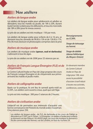 Nos ateliers
Ateliers de langue arabe
Les ateliers de langue arabe pour adolescents et adultes se
déroulent, tous les mardis ou jeudis, de 18h à 20h, durant
toutel’annéescolairepourlesdébutants,ettouslesmercredis
(de 18h à 20h) pour le niveau avancé.
Le prix de ces ateliers est très modique : 15€ par mois.
Les ateliers de langue arabe pour enfants de 6 à 16 ans, se
donnent tous les samedis de 9h30 à 13h et de 13h30 à 17h.
Prix5€/mois(boissonetphotocopiescomprisesdansleprix)
Ateliers de musique arabe
Les ateliers de musique arabe (qanun, oud et darbouka)
s’adressent à tous les âges.
Le prix de ces ateliers est de 200€ pour 25 séances par an.
Ateliers de Français Langue Étrangère (FLE) et de
citoyenneté.
LeCentreCulturelArabeenPaysdeLiègeproposedescours
de Français Langue Étrangère et de citoyenneté aux primo-
arrivants les mardis et jeudis matin.
Ateliers de calligraphie arabe
Basés sur la pratique, ils ont lieu le samedi après-midi au
CCAPL. Les ateliers sont ouverts à tous, quel que soit l’âge.
Le prix est très modique : 30€ pour 5 séances de 2 heures.
Ateliers de civilisation arabe
L’objectif est de permettre aux intéressés d’acquérir une
bonneconnaissancedel’histoiredumondearabo-musulman.
Cinq séances pour 25€.
Les ateliers de langue arabe , de FLE, de darbouka et les cours de Dabké se
déroulentauCCAPLrueH. Orban, 1àGrivegnée.Lesateliersd’arabepourenfants
sedonnentruedesPitteurs16à4020Liège.Lescoursdemusiquesedonnentà
l’école communale desVennes, rue de Londres, en face du numéro 24.
Renseignements
au CCAPL
Stage de tatouage
au henné.
Stage de dabké
(danse folklorique
du Moyen-Orient)
En devenant membre
du Centre Culturel
Arabe en Pays de
Liège pour 10€, vous
aurez la possibilité
d’assister à tarif réduit
à toutes nos activités,
conférences, concerts.
 