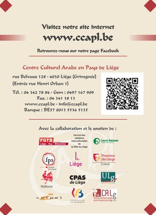 Centre Culturel Arabe en Pays de Liège
rue Belvaux 128 • 4030 Liège (Grivegnée)
(Entrée rue Henri Orban 1)
Tél. : 04 342 78 84 • Gsm : 0497 167 909
Fax. : 04 341 38 13
www.ccapl.be • info@ccapl.be
Banque : BE57 0013 5536 5135
Visitez notre site internet
www.ccapl.be
Retrouvez-nous sur notre page Facebook
Avec la collaboration et le soutien de :
CPAS
de Liège
Service des
relations
interculturelles
de
la Ville de Liège
 