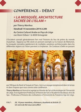 CONFÉRENCE - DÉBAT
« LA MOSQUÉE, ARCHITECTURE
SACRÉE DE L’ISLAM »
par Thierry Marthus
Vendredi 14 novembre 2014 à 20h
Au Centre Culturel Arabe en Pays de Liège
rue Henri Orban 1 à 4030 Grivegnée
L’Occident connaît généralement fort mal l’histoire du lieu de prière du monde
musulman. Apparue au VIIe siècle en prenant exemple sur la maison de Mahomet,
la mosquée connaîtra rapidement de multiples variations architecturales dans les
différentes régions où l’Islam parvient à s’implanter. De Cordoue à Delhi en passant
par l’Afrique du Nord, laTurquie et l’Iran, c’est à un voyage exceptionnel dans le temps
et dans l’espace que vous convie cette conférence.
Thierry Marthus est licencié et agrégé en Histoire de l’art et Musicologie de l’Université
de Liège. Il est également Professeur d’Histoire de l’art à l’Académie des Beaux-Arts de
Spa – Professeur d’Histoire des civilisations à l’Université du Troisième Age de Liège.
P.A.F : 	 2€, 1€ pour membres, chômeurs, étudiants et Article 27.
	 Un verre de thé vous sera offert
 