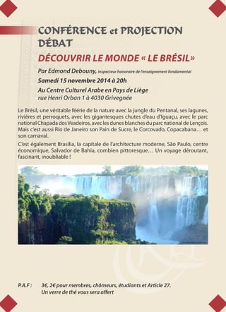 CONFÉRENCE et PROJECTION
DÉBAT
DÉCOUVRIR LE MONDE « LE BRÉSIL»
Par Edmond Debouny, Inspecteur honoraire de l’enseignement fondamental
Samedi 15 novembre 2014 à 20h
Au Centre Culturel Arabe en Pays de Liège
rue Henri Orban 1 à 4030 Grivegnée
Le Brésil, une véritable féérie de la nature avec la jungle du Pentanal, ses lagunes,
rivières et perroquets, avec les gigantesques chutes d’eau d’Iguaçu, avec le parc
nationalChapadadosVeadeiros,aveclesdunesblanchesduparcnationaldeLençois.
Mais c’est aussi Rio de Janeiro son Pain de Sucre, le Corcovado, Copacabana… et
son carnaval.
C’est également Brasilia, la capitale de l’architecture moderne, São Paulo, centre
économique, Salvador de Bahia, combien pittoresque… Un voyage déroutant,
fascinant, inoubliable !
P.A.F : 	 3€, 2€ pour membres, chômeurs, étudiants et Article 27.
	 Un verre de thé vous sera offert
© wikimedia commons
 