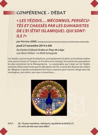 CONFÉRENCE - DÉBAT
« LES YÉZIDIS… MÉCONNUS, PERSÉCU-
TÉS ET CHASSÉS PAR LES DJIHADISTES
DE L’EI (ÉTAT ISLAMIQUE). QUI SONT-
ILS ?»
par Pervine JAMIL, Présidente du Bureau Kurde de Liaison et d’Information de Bruxelles
jeudi 27 novembre 2014 à 20h
Au Centre Culturel Arabe en Pays de Liège
rue Henri Orban 1 à 4030 Grivegnée
LesYézidis, communauté kurdophone, principalement localisés au Kurdistan Irakien
mais aussi en Syrie, enTurquie, en Arménie et en Géorgie, font partie des populations
les plus anciennes de la Mésopotamie. La catastrophe qui s'abat sur les Yézidis,
menacés d'être exterminés par les djihadistes de l’EI, a mené des dizaines de milliers
de villageois à quitter précipitamment leurs maisons pour trouver refuge dans les
montagnes, sans abris, sans eau ni nourriture….
P.A.F : 	 2€, 1€ pour membres, chômeurs, étudiants et Article 27.
	 Un verre de thé vous sera offert
 