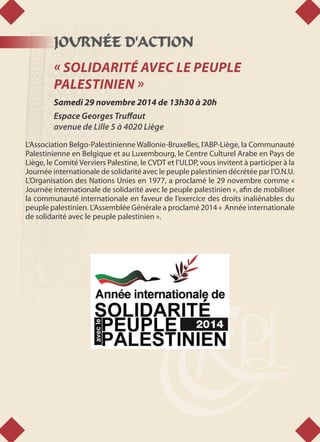 JOURNÉE D'ACTION
« SOLIDARITÉ AVEC LE PEUPLE
PALESTINIEN »
Samedi 29 novembre 2014 de 13h30 à 20h
Espace Georges Truffaut
avenue de Lille 5 à 4020 Liège
L’Association Belgo-Palestinienne Wallonie-Bruxelles, l’ABP-Liège, la Communauté
Palestinienne en Belgique et au Luxembourg, le Centre Culturel Arabe en Pays de
Liège, le Comité Verviers Palestine, le CVDT et l’ULDP, vous invitent à participer à la
Journée internationale de solidarité avec le peuple palestinien décrétée par l’O.N.U.
L’Organisation des Nations Unies en 1977, a proclamé le 29 novembre comme «
Journée internationale de solidarité avec le peuple palestinien », afin de mobiliser
la communauté internationale en faveur de l’exercice des droits inaliénables du
peuple palestinien. L’Assemblée Générale a proclamé 2014 « Année internationale
de solidarité avec le peuple palestinien ».
 