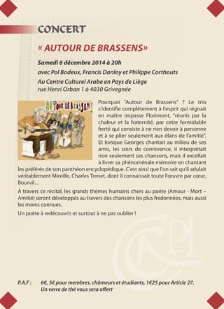 CONCERT
« AUTOUR DE BRASSENS»
Samedi 6 décembre 2014 à 20h
avec Pol Bodeux, Francis Danloy et Philippe Corthouts
Au Centre Culturel Arabe en Pays de Liège
rue Henri Orban 1 à 4030 Grivegnée
Pourquoi "Autour de Brassens" ? Le trio
s'identifie complètement à l'esprit qui régnait
en maître impasse Florimont, "réunis par la
chaleur et la fraternité, par cette formidable
fierté qui consiste à ne rien devoir à personne
et à se plier seulement aux élans de l'amitié".
Et lorsque Georges chantait au milieu de ses
amis, les soirs de connivence, il interprétait
non seulement ses chansons, mais il excellait
à livrer sa phénoménale mémoire en chantant
les préférés de son panthéon encyclopédique. C'est ainsi que l'on sait qu'il adulait
véritablement Mireille, Charles Trenet, dont il connaissait toute l'œuvre par cœur,
Bourvil…
À travers ce récital, les grands thèmes humains chers au poète (Amour - Mort –
Amitié) seront développés au travers des chansons les plus fredonnées, mais aussi
les moins connues.
Un poète à redécouvrir et surtout à ne pas oublier !
P.A.F : 	 6€, 5€ pour membres, chômeurs et étudiants, 1€25 pour Article 27.
	 Un verre de thé vous sera offert
 