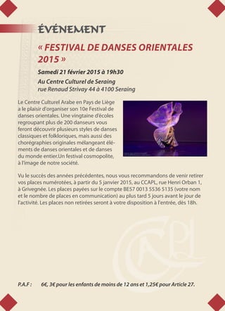 ÉVÉNEMENT
« FESTIVAL DE DANSES ORIENTALES
2015 »
Samedi 21 février 2015 à 19h30
Au Centre Culturel de Seraing
rue Renaud Strivay 44 à 4100 Seraing
Le Centre Culturel Arabe en Pays de Liège
a le plaisir d'organiser son 10e Festival de
danses orientales. Une vingtaine d’écoles
regroupant plus de 200 danseurs vous
feront découvrir plusieurs styles de danses
classiques et folkloriques, mais aussi des
chorégraphies originales mélangeant élé-
ments de danses orientales et de danses
du monde entier.Un festival cosmopolite,
à l’image de notre société.
Vu le succès des années précédentes, nous vous recommandons de venir retirer
vos places numérotées, à partir du 5 janvier 2015, au CCAPL, rue Henri Orban 1,
à Grivegnée. Les places payées sur le compte BE57 0013 5536 5135 (votre nom
et le nombre de places en communication) au plus tard 5 jours avant le jour de
l'activité. Les places non retirées seront à votre disposition à l'entrée, dès 18h.
P.A.F : 	 6€, 3€ pour les enfants de moins de 12 ans et 1,25€ pour Article 27.
 