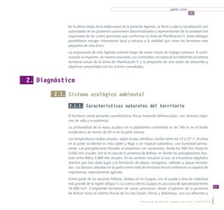 agenda zonal
                                                                                                    5



             En la última etapa de la elaboración de la presente Agenda, se llevó a cabo la socialización con
             autoridades de los gobiernos autónomos descentralizados y representantes de la sociedad civil
             organizada de las cuatro provincias que conforman la Zona de Planificación 5. Estos diálogos
             posibilitaron recoger información local y cercana a la realidad que viven los territorios más
             pequeños de esta Zona.
             La preparación de esta Agenda culminó luego de varios meses de trabajo continuo. A conti-
             nuación se exponen, de manera resumida, sus contenidos, en especial los referentes al sistema
             territorial actual de la Zona de Planificación 5 y la propuesta de una visión de desarrollo y
             objetivos compartidos con los actores consultados.



2. Diagnóstico
        2.1. Sistema ecológico ambiental

             2.1.1. Características naturales del territorio

             El territorio zonal presenta características físicas bastante diferenciadas, con diversos espa-
             cios de vida y ecosistemas.
             La profundidad de la masa acuática en la plataforma continental es de 180 m en el borde
             occidental y de menos de 20 m en la parte interior.
             Las temperaturas medias anuales, según el piso climático, oscilan entre los 12 y 27o C. El clima
             en la parte occidental es más cálido y llega a ser tropical subandino, con humedad perma-
             nente. Las precipitaciones fluviales se presentan con variaciones, desde los 300 mm hasta los
             2.000 mm anuales. Ese es el caso de la provincia de Bolívar, en donde las precipitaciones fluc-
             túan entre 600 y 3.000 mm anuales. En los sectores cercanos al mar, se encuentran depósitos
             marinos que han dado lugar a la formación de playas, manglares, salitrales y playas levanta-
             das. Las llanuras ubicadas en la parte centro-este del territorio litoral conforman un espacio de
             importancia, especialmente agrícola.
             Como parte de los recursos hídricos, destaca el río Guayas, con el caudal y área de cobertura
             más grande de la región (Mapa 1). La cuenca del río Guayas es una zona de aproximadamente
                                                                                                                       11
             34.000 km². Comprende territorios de varias provincias, desde el páramo de la provincia
             de Bolívar hasta el sistema fluvial de los ríos Daule, Vinces y Babahoyo, con sus afluentes y

                                                               Provincias de Bolívar, Guayas, Los Ríos y Santa Elena
 