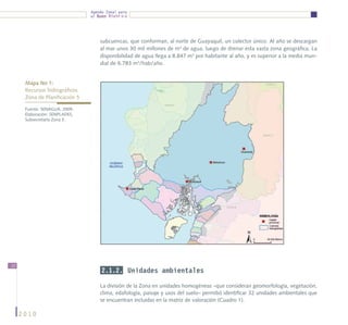 Agenda Zonal para
                                el Buen Vivir




                                    subcuencas, que conforman, al norte de Guayaquil, un colector único. Al año se descargan
                                    al mar unos 30 mil millones de m3 de agua, luego de drenar esta vasta zona geográfica. La
                                    disponibilidad de agua llega a 8.847 m3 por habitante al año, y es superior a la media mun-
                                    dial de 6.783 m3/hab/año.


      Mapa No 1:
      Recursos hidrográficos			
      Zona de Planificación 5

      Fuente: SENAGUA, 2009.
      Elaboración: SENPLADES,
      Subsecretaría Zona 5.




12
                                     2.1.2. Unidades ambientales

                                    La división de la Zona en unidades homogéneas –que consideran geomorfología, vegetación,
                                    clima, edafología, paisaje y usos del suelo– permitió identificar 32 unidades ambientales que
                                    se encuentran incluidas en la matriz de valoración (Cuadro 1).

     2010
 