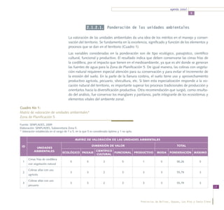agenda zonal
                                                                                                                                     5




                                                       2.1.2.1. Ponderación de las unidades ambientales

                                        La valoración de las unidades ambientales da una idea de los méritos en el manejo y conser-
                                        vación del territorio. Se fundamenta en la excelencia, significado y función de los elementos y
                                        procesos que se dan en el territorio (Cuadro 1).
                                        Las variables consideradas en la ponderación son de tipo ecológico, paisajístico, científico
                                        cultural, funcional y productivo. El resultado indica que deben conservarse las cimas frías de
                                        la cordillera, por el impacto que tienen en el medioambiente, ya que es ahí donde se generan
                                        las fuentes de agua para la Zona de Planificación 5. De igual manera, las colinas con vegeta-
                                        ción natural requieren especial atención para su conservación y para evitar el incremento de
                                        la erosión del suelo. En la parte de la llanura costera, el suelo tiene uso y aprovechamiento
                                        productivo agrícola, pecuario, silvicultura, etc. Si bien esta especialización responde a la vo-
                                        cación natural del territorio, es importante superar los procesos tradicionales de producción y
                                        orientarlos hacia la diversificación productiva. Otra recomendación que surgió, como resulta-
                                        do del análisis, fue conservar los manglares y pantanos, parte integrante de los ecosistemas y
                                        elementos vitales del ambiente zonal.

Cuadro No 1:
Matriz de valoración de unidades ambientales* 			
Zona de Planificación 5

Fuente: SENPLADES, 2009
Elaboración: SENPLADES, Subsecretaría Zona 5.
* Valoración establecida en el rango de 1 a 5, en la que 5 es considerado óptimo y 1 no apto.

                                             MATRIZ DE VALORACIÓN DE LAS UNIDADES AMBIENTALES

 ID                                                        DIMENSIÓN DE VALOR                                              TOTAL
            UNIDADES
           AMBIENTALES                                         CIENTÍFICO
                                   ECOLÓGICO PAISAJE                      FUNCIONAL PRODUCTIVO              MODA     PONDERACIÓN MÁXIMO
                                                               CULTURAL
      Cimas frías de cordillera
  1                                      5             5             3              5            1             5           90,26            5
      con vegetación natural

      Colinas altas con uso
  2                                      3             3             2              3            3             3           55,79            3
      agrícola

      Colinas altas con uso
  3                                      3             3             2              3            3             3           55,79            3
      pecuario
                                                                                                                                                        13




                                                                                                Provincias de Bolívar, Guayas, Los Ríos y Santa Elena
 