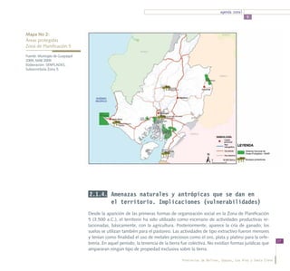 agenda zonal
                                                                                                                        5



Mapa No 2:
Áreas protegidas				
Zona de Planificación 5

Fuente: Municipio de Guayaquil
2009, MAE 2009
Elaboración: SENPLADES,
Subsecretaría Zona 5.




                                 2.1.4. Amenazas naturales y antrópicas que se dan en
                                             el territorio. Implicaciones (vulnerabilidades)
                                 Desde la aparición de las primeras formas de organización social en la Zona de Planificación
                                 5 (3.500 a.C.), el territorio ha sido utilizado como escenario de actividades productivas re-
                                 lacionadas, básicamente, con la agricultura. Posteriormente, aparece la cría de ganado; los
                                 suelos se utilizan también para el pastoreo. Las actividades de tipo extractivo fueron menores
                                 y tenían como finalidad el uso de metales preciosos como el oro, plata y platino para la orfe-
                                                                                                                                           17
                                 brería. En aquel periodo, la tenencia de la tierra fue colectiva. No existían formas jurídicas que
                                 ampararan ningún tipo de propiedad exclusiva sobre la tierra.

                                                                                   Provincias de Bolívar, Guayas, Los Ríos y Santa Elena
 