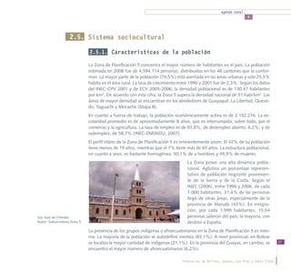 agenda zonal
                                                                                                                   5




                    2.5. Sistema sociocultural

                              2.5.1. Características de la población

                              La Zona de Planificación 5 concentra el mayor número de habitantes en el país. La población
                              estimada en 2008 fue de 4.594.114 personas, distribuidas en los 48 cantones que la confor-
                              man. La mayor parte de la población (74,5%) está asentada en las áreas urbanas y solo 25,5%
                              habita en el área rural. La tasa de crecimiento entre 1990 y 2001 fue de 2,3%. Según los datos
                              del INEC-CPV 2001 y de ECV 2005-2006, la densidad poblacional es de 130,47 habitantes
                              por km2. De acuerdo con esta cifra, la Zona 5 supera la densidad nacional de 51 hab/km2. Las
                              áreas de mayor densidad se encuentran en los alrededores de Guayaquil, La Libertad, Queve-
                              do, Yaguachi y Mocache (Mapa 8).
                              En cuanto a fuerza de trabajo, la población económicamente activa es de 2.132.216. La es-
                              colaridad promedio es de aproximadamente 8 años, que es interrumpida, sobre todo, por el
                              comercio y la agricultura. La tasa de empleo es de 93,8%; de desempleo abierto, 6,2%; y de
                              subempleo, de 58,7% (INEC-ENEMDU, 2007).
                              El perfil etário de la Zona de Planificación 5 es eminentemente joven. El 42% de su población
                              tiene menos de 19 años, mientras que el 7% tiene más de 65 años. La estructura poblacional,
                              en cuanto a sexo, es bastante homogénea: 50,1% de a hombres y 49,9% de mujeres.
                                                                                 La Zona posee una alta dinámica pobla-
                                                                                 cional. Aglutina un porcentaje represen-
                                                                                 tativo de población migrante provenien-
                                                                                 te de la Sierra y de la Costa. Según el
                                                                                 INEC (2006), entre 1996 y 2006, de cada
                                                                                 1.000 habitantes, 31,4% de las personas
                                                                                 llegó de otras áreas, especialmente de la
                                                                                 provincia de Manabí (43%). En emigra-
                                                                                 ción, por cada 1.999 habitantes, 15,54
San José de Chimbo                                                               personas salieron del país; la mayoría, con
Autor: Subsecretaría Zona 5                                                      destino a España.
                              La presencia de los grupos indígenas y afroecuatorianos en la Zona de Planificación 5 es míni-
                              ma. La mayoría de la población se autodefine mestiza (83,1%). A nivel provincial, en Bolívar
                              se localiza la mayor cantidad de indígenas (21,1%). En la provincia del Guayas, en cambio, se           37
                              encuentra el mayor número de afroecuatorianos (6,2%).

                                                                              Provincias de Bolívar, Guayas, Los Ríos y Santa Elena
 