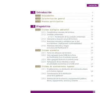 contenido


1. Introducción                                                            7

  1.1. Antecedentes                                                        7
  1.2. Caracterización general                                             8
  1.3. Proceso participativo                                              10


2. Diagnóstico                                                            11

  2.1. Sistema ecológico ambiental                                        11
       2.1.1. Características naturales del territorio                    11
       2.1.2. Unidades ambientales                                        12
               2.1.2.1. Ponderación de las unidades ambientales           13
       2.1.3. Valoración y situación actual del territorio                16
       2.1.4. Amenazas naturales y antrópicas que se dan
              en el territorio. Implicaciones (vulnerabilidades)          17
       2.1.5. Amenazas naturales y riesgos
              en la Zona de Planificación 5                               20
  2.2. Sistema económico                                                  23
       2.2.1. Forma de utilización del territorio                         23
       2.2.2. Valor agregado bruto (VAB) de la Zona
              de Planificación 5 en el contexto nacional                  24
       2.2.3. Valor agregado bruto en el contexto zonal                   25
       2.2.4. Participación de las industrias o ramas
              de actividades económicas en el VAB zonal                   27
  2.3. Sistema de asentamientos humanos                                   29
       2.3.1. El poblamiento y la distribución del crecimiento urbano
              en la historia regional                                     29
       2.3.2. Caracterización de la distribución
              actual de la población                                      30
       2.3.3. Distribución de los servicios y equipamientos públicos.
              Bienes, equipamiento, servicios y vivienda                  32
 