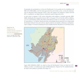 agenda zonal
                                                                                                                       5



                               El promedio de escolaridad en la Zona de Planificación 5, de acuerdo con las estadísticas del
                               INEC-ECV 2005-2006, es de 8,3 años para personas de 24 años y más. La tasa de matricula-
                               ción en educación básica equivale al 92%, pero solo registra una asistencia a dicho nivel del
                               69%. La población con algún título en educación superior llega solo al 8%.
                               A nivel zonal se registran 7.187 centros educativos entre públicos y privados (periodo 2008-
                               2009), distribuidos de la siguiente manera: 66% en Guayas; 21% en Los Ríos; 8,9% en Bolívar;
                               y, 4,1% en Santa Elena. Existen 28 centros universitarios en total: 21 en Guayas, 3 en Los Ríos, 3
                               en Santa Elena y 1 en Bolívar. Muchas de estas universidades tienen presencia en la mayor parte
                               del territorio (inclusive fuera de la Zona), bajo los sistemas de estudios a distancia o semipresen-
                               ciales. El Mapa 14 muestra la distribución de los establecimientos educativos en el territorio zonal.

Mapa No 14:
Distribución de				
establecimientos educativos 		
Zona de Planificación 5

Fuente: ME 2009, INEC 2008.
Elaboración: SENPLADES, 2009




                               Según INEC-ENEMDU (2007), en salud, la Zona de Planificación 5 tiene un total de 5.375                     39
                               médicos; es decir, 1,2 médicos por cada 10.000 habitantes. Dispone de 791 establecimientos
                               de salud, entre públicos y privados (Ver Mapa 15).

                                                                                  Provincias de Bolívar, Guayas, Los Ríos y Santa Elena
 