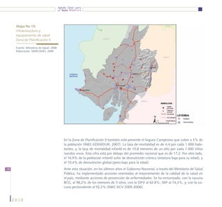 Agenda Zonal para
                                          el Buen Vivir




      Mapa No 15:
      Infraestructura y 			
      equipamiento de salud 			
      Zona de Planificación 5

      Fuente: Ministerio de Salud- 2008
      Elaboración: SENPLADES, 2009




                                              En la Zona de Planificación 5 también está presente el Seguro Campesino que cubre a 3% de
                                              la población (INEC-EDEMDUR, 2007). La tasa de mortalidad es de 4,4 por cada 1.000 habi-
                                              tantes; y, la tasa de mortalidad infantil es de 15,8 menores de un año por cada 1.000 niños
                                              nacidos vivos. Esta cifra está por debajo del promedio nacional que es de 17,2. Por otro lado,
                                              el 16,9% de la población infantil sufre de desnutrición crónica (estatura baja para su edad), y
                                              el 10,4% de desnutrición global (peso bajo para la edad).
40                                            Ante esta situación, en los últimos años el Gobierno Nacional, a través del Ministerio de Salud
                                              Pública, ha implementado acciones orientadas al mejoramiento de la calidad de la salud en
                                              el país, mediante acciones de prevención de enfermedades. Se ha inmunizado, con la vacuna
                                              BCG, al 98,2% de los menores de 5 años; con la OPV al 62,8%; SRP al 74,2%; y, con la va-
                                              cuna pentavalente al 52,2% (INEC-ECV 2005-2006).


     2010
 