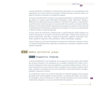 agenda zonal
                                                                                             5



     nacional, Bolivariano y Produbanco. A nivel nacional, estos bancos son considerados los más
     importantes, con un gran número de sucursales. También funcionan la Bolsa de Valores y la
     Bolsa de Productos, asentadas en la ciudad de Guayaquil.
     En la Zona de Planificación 5 funcionan varias empresas generadoras y distribuidoras de ener-
     gía eléctrica. En Guayas operan Electroquil, Electroguayas, Categ, Hidronación, Milagro y
     EMELGUR. Esta última tiene presencia también en la provincia de Los Ríos. La Empresa Eléc-
     trica Península de Santa Elena opera en la provincia del mismo nombre y la Empresa Eléctrica
     de Bolívar en la provincia de Bolívar. Algunas de estas empresas han pasado a formar parte del
     Consejo Nacional de Electricidad, principalmente las situadas en la Costa, cuya administración
     se efectuará desde la ciudad de Guayaquil.
     Un gran número de fundaciones y organizaciones no gubernamentales (ONG) trabajan en la
     Zona de Planificación 5; la mayoría, en la provincia del Guayas. También tienen presencia los
     gremios profesionales, entre ellos, el colegio de economistas, ingenieros comerciales, indus-
     triales, arquitectos, ingenieros civiles, periodistas, médicos odontólogos, abogados.
     Actúan también en la Zona de Planificación las cámaras de la Producción, Industrias, Comer-
     cio, Pequeña y Mediana Industria, Agricultura, Construcción, Acuacultura, Pesquería y centros
     agrícolas cantonales.



2.7. Modelo territorial actual

     2.7.1. Diagnóstico integrado

     La Zona de Planificación 5 está constituida, en su mayoría, por un área costera; pero también
     por territorios elevados en las estribaciones de la cordillera occidental de los Andes. Esta si-
     tuación privilegiada le ofrece recursos paisajísticos y escenarios climáticos diversos. A ello, se
     suma la presencia de la cuenca del río Guayas, los bosques secos y húmedos, sabanas, hume-
     dales, manglares y ecosistemas diversos, que representan un gran potencial físico, ecológico,
     paisajístico, productivo y turístico.
     Se caracteriza por contar con un polo de desarrollo, la ciudad de Guayaquil, que concentra
     gran parte de los servicios públicos y actores privados. Las ciudades intermedias, con ubicacio-
     nes estratégicas, están conectadas por un sistema vial que las potencia como nuevos núcleos                43
     de desarrollo, integrados, a su vez, por asentamientos más pequeños.


                                                        Provincias de Bolívar, Guayas, Los Ríos y Santa Elena
 