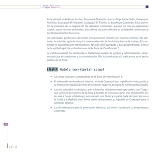 Agenda Zonal para
            el Buen Vivir




                En la red vial se destacan las vías: Guayaquil-Quevedo, que se dirige hacia Quito; Guayaquil-
                Machala; Guayaquil-El Empalme; Guayaquil-El Triunfo; y, Babahoyo-Guaranda. Estas permi-
                ten la conexión de la mayoría de las cabeceras cantonales, aunque no con las poblaciones
                rurales, cuyas vías son deficientes. Esta última situación dificulta las actividades comerciales y
                los desplazamientos humanos.
                Las actividades productivas del sector primario tienen relación con diversos sectores. No obs-
                tante, la actividad agrícola ocupa la mayor extensión de territorio y fuerza de trabajo. Esta ac-
                tividad se caracteriza por monocultivos, falta de valor agregado y baja productividad, a pesar
                de la aptitud agrícola sin limitaciones de la Zona de Planificación 5.
                La institucionalidad ha mantenido el tradicional modelo de gestión y administración, carac-
                terizado por el centralismo y la concentración. Ello ha conducido a la ineficiencia en el sector
                público de la Zona.


                 2.7.2. Modelo territorial actual

                    •	 Las áreas naturales y productivas de la Zona de Planificación 5.
                    •	 El sistema de asentamientos urbanos, incluida Guayaquil con la población más grande, y
                       la distribución espacial del resto de cantones, según la jerarquía de núcleos poblacionales.
                    •	 Las vías arteriales y colectoras, que señalan las relaciones más importantes, con Guaya-
                       quil como eje económico de la Zona. Las redes de comunicaciones más importantes son
                       las vías a Daule y Babahoyo, en conexión con Quito y la parte norte del país; las vías a
                       la Costa y a Machala, esta última como eje bananero; y, el puerto de Guayaquil para el
                       comercio exterior.
                    •	 La infraestructura para la generación eléctrica, así como la portuaria y aeroportuaria
                       existentes.




44




     2010
 