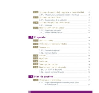 2.4. Sistema de movilidad, energía y conectividad                35
         2.4.1. Infraestructura, canales de relación y movilidad   35
  2.5. Sistema sociocultural                                       37
         2.5.1. Características de la población                    37
  2.6. Sistema de gestión territorial                              41
         2.6.1. Entidades                                          41
  2.7. Modelo territorial actual                                   43
         2.7.1. Diagnóstico integrado                              43
         2.7.2. Modelo territorial actual                          44


3. Propuesta                                                       46

  3.1. Análisis FODA                                               46

  3.2. Problemas y potencialidades                                 50

  3.3. Tendencias                                                  53
         3.3.1. Escenario tendencial                               53
         3.3.2. Escenario óptimo                                   54
  3.4.   Visión                                                    55
  3.5.   Objetivos                                                 55
  3.6.   Vocación                                                  56
  3.7.   Temas prioritarios                                        56
  3.8.   Modelo territorial deseado                                57
         3.8.1. Los nodos de desarrollo                            57
         3.8.2. Modelo territorial deseado                         58


4. Plan de gestión                                                 61

  4.1. Programas y proyectos                                       61
         4.1.1. Proyectos estratégicos nacionales para la Zona
                de Planificación 5                                 61
 