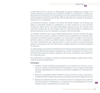 agenda zonal
                                                                                        5



La deforestación de las cuencas y la débil gestión de algunas entidades que trabajan en el
ámbito ambiental han provocado una variedad de conflictos en esta temática. La instituciona-
lidad altamente centralizada no ha logrado llegar de manera eficiente hasta los territorios para
resolver problemas locales de diversos tipos. Esto ha generado una sensación de abandono y
desatención en sus habitantes.
Los fenómenos naturales, sumados a los efectos del cambio climático, son amenazas que
deben ser seriamente tomadas en consideración. Lo mismo sucede con la crisis económica
mundial que afecta incluso a los países desarrollados; algunos de ellos son nuestros socios
comerciales tradicionales. En este contexto, debe ser examinada también la competencia en
oferta de productos y servicios originada en los países vecinos del Ecuador.
Sin embargo, la presencia de una gran biodiversidad de bienes y recursos naturales de impor-
tancia local, zonal y nacional, sumada a la existencia de una población joven vinculada histó-
ricamente a la producción agrícola y pesquera, con vocación para el trabajo en estos sectores,
permiten pensar en cambios que podrían mejorar la situación actual. Esto, acompañado de
una macro infraestructura para riego presente en la Zona, así como de una infraestructura
portuaria y aeroportuaria de nivel internacional, posibilita plantearse una efectiva propuesta
de desarrollo.
Las oportunidades que brinda la Constitución actual impulsan el desarrollo basado en la plani-
ficación. Ésta debe permitir proponer estrategias que vinculen la producción de la Zona con la
demanda internacional de productos orgánicos y de servicios ecoturísticos, para complemen-
tar el desarrollo zonal.
En consideración a lo señalado, se plantean las siguientes estrategias y políticas para el desa-
rrollo de la Zona de Planificación 5.
Estrategias
   1.	 Fortalecer al sector productivo para garantizar el uso racional de los recursos, con én-
       fasis en lo orgánico y la diversificación de la producción. A la vez, impulsar el desarrollo
       industrial y agroindustrial en la Zona con una inserción inteligente en el mercado inter-
       nacional;
   2.	 Reducir las inequidades sociales mediante el acceso universal a la salud, y educación, y
       el fortalecimiento del capital humano para incorporarlo al desarrollo integral de la Zona;
   3.	 Mejorar las condiciones de vida en el territorio zonal con la ampliación de la cobertura
       de servicios básicos e infraestructura, y la reducción de la vulnerabilidad de los asenta-
                                                                                                           49
       mientos humanos, especialmente en el sector rural;


                                                   Provincias de Bolívar, Guayas, Los Ríos y Santa Elena
 