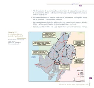 agenda zonal
                                                                                                                   5



                                •	 Alta deforestación de las cuencas altas, contaminación de cuerpos hídricos y deterioro
                                   de los ecosistemas debido a actividades antrópicas (asentamientos poblacionales o ac-
                                   tividades productivas);
                                •	 Baja cobertura de servicios públicos, sobre todo en el sector rural, lo que genera proble-
                                   mas de salubridad y contaminación ambiental;
                                •	 Vulnerabilidad de asentamientos poblacionales ante inundaciones o desastres naturales
                                   debido a la falta de planificación territorial, en particular a nivel rural;
                                •	 La institucionalidad pública está sujeta al centralismo y concentración de sus matrices.


Mapa No 17:
Principales problemas 			
Zona de Planificación 5

Fuente: Modelo consolidado de
varias fuentes.
Elaboración: SENPLADES,
Subsecretaría Zona 5.




                                                                                                                                      51




                                                                              Provincias de Bolívar, Guayas, Los Ríos y Santa Elena
 