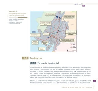 agenda zonal
                                                                                                                   5



Mapa No 18:
Principales potencialidades 		
Zona de Planificación 5

Fuente: Modelo consolidado
de varias fuentes.
Elaboración: SENPLADES,
Subsecretaría Zona 5.




                         3.3. Tendencias

                              3.3.1. Escenario tendencial

                              Si se mantienen las tendencias de crecimiento y desarrollo actual, Babahoyo, Milagro y Que-
                              vedo pasarían a ser ciudades con más de 200 mil habitantes; Baba, Pedro Carbo, Valencia,
                              Mocache, El Triunfo, Santa Lucía y Naranjito tendrían entre 50 y 100 mil habitantes; y, Ba-
                              lao, Chimbo, Lomas de Sargentillo, Palestina, Quinsaloma, Marcelino Maridueña, Caluma,
                              Echeandía y Bucay, entre 20 y 50 mil habitantes. Esto agravaría la problemática de la pobreza,
                              puesto que son poblaciones deficitarias en cobertura de servicios básicos.

                              Además, la contaminación ambiental seguiría sin solución integral, y la vulnerabilidad ante             53
                              desastres naturales sería mayor a causa del crecimiento no planificado de esas localidades.

                                                                              Provincias de Bolívar, Guayas, Los Ríos y Santa Elena
 