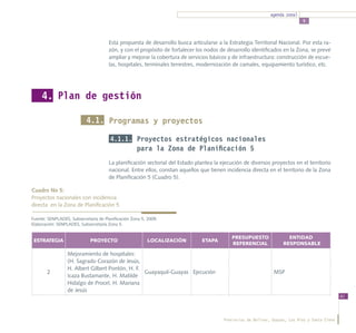 agenda zonal
                                                                                                                             5



                                      Esta propuesta de desarrollo busca articularse a la Estrategia Territorial Nacional. Por esta ra-
                                      zón, y con el propósito de fortalecer los nodos de desarrollo identificados en la Zona, se prevé
                                      ampliar y mejorar la cobertura de servicios básicos y de infraestructura: construcción de escue-
                                      las, hospitales, terminales terrestres, modernización de camales, equipamiento turístico, etc.




     4. Plan de gestión

                           4.1. Programas y proyectos

                                       4.1.1. Proyectos estratégicos nacionales
                                                    para la Zona de Planificación 5
                                      La planificación sectorial del Estado plantea la ejecución de diversos proyectos en el territorio
                                      nacional. Entre ellos, constan aquellos que tienen incidencia directa en el territorio de la Zona
                                      de Planificación 5 (Cuadro 5).

Cuadro No 5:
Proyectos nacionales con incidencia
directa en la Zona de Planificación 5

Fuente: SENPLADES, Subsecretaría de Planificación Zona 5, 2009.
Elaboración: SENPLADES, Subsecretaría Zona 5.

                                                                                           PRESUPUESTO                ENTIDAD
 ESTRATEGIA                  PROYECTO                     LOCALIZACIÓN        ETAPA
                                                                                           REFERENCIAL              RESPONSABLE

                 Mejoramiento de hospitales:
                 (H. Sagrado Corazón de Jesús,
                 H. Albert Gilbert Pontón, H. F.
       2                                         Guayaquil-Guayas Ejecución                                    MSP
                 Icaza Bustamante, H. Matilde
                 Hidalgo de Procel, H. Mariana
                 de Jesús
                                                                                                                                                61




                                                                                        Provincias de Bolívar, Guayas, Los Ríos y Santa Elena
 