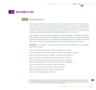 agenda zonal
                                                                                                                5




1. Introducción

        1.1. Antecedentes
             En la búsqueda de articular y desconcentrar la acción pública estatal como una forma efectiva
             y eficiente de acortar distancias entre gobernados-gobernantes, y mejorar la compleja articu-
             lación entre los diferentes niveles administrativos de gobierno, el Ejecutivo inició los procesos
             de desconcentración y descentralización, que se harán efectivos a través de los gobiernos
             autónomos descentralizados (GAD) y entidades del Ejecutivo en el territorio.

             Para el efecto, se emitió el Decreto Ejecutivo No. 878, publicado en el Registro Oficial No.
             268 de 8 de febrero de 2008, que establece siete regiones administrativas. Éstas se modifican
             mediante Decreto Ejecutivo No. 357, publicado en el Registro Oficial No. 205 de 2 de junio de
             2010, para denominarse zonas de planificación, de acuerdo con el siguiente artículo:

             Artículo 6.- Se establecen nueve zonas administrativas de planificación en las siguientes
             provincias y cantones:

             Zona 1: Provincias de Esmeraldas, Carchi, Imbabura y Sucumbíos.
             Zona 2: Provincias de Pichincha (excepto el cantón Quito), Napo y Orellana.
             Zona 3: Provincias de Pastaza, Cotopaxi, Tungurahua y Chimborazo.
             Zona 4: Provincias de Manabí y Santo Domingo de los Tsáchilas.
             Zona 5: Provincias de Guayas (excepto los cantones de Guayaquil
             Durán y Samborondón), Los Ríos, Santa Elena, Bolívar y Galápagos1.
             Zona 6: Provincias de Azuay, Cañar y Morona Santiago.
             Zona 7: Provincias de El Oro, Loja y Zamora Chinchipe.
             Zona 8: Cantones Guayaquil, Durán y Samborondón.
             Zona 9: Distrito Metropolitano de Quito.




             1	 La presente agenda considera la conformación de la Zona 5 de acuerdo al Decreto No. 878, R.O. No. 268, del 8    7
                febrero de 2008, es decir, las Provincias de Guayas, Los Ríos, Santa Elena y Bolívar, actualmente se encuen-
                tran en un proceso de transición entre las Zonas de Planificación 5 y 8.


                                                                        Provincias de Bolívar, Guayas, Los Ríos y Santa Elena
 